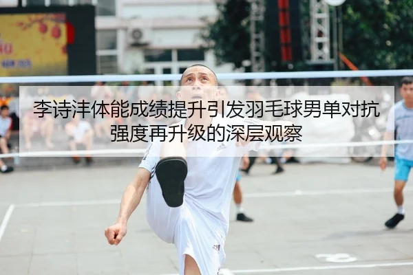 李诗沣体能成绩提升引发羽毛球男单对抗强度再升级的深层观察